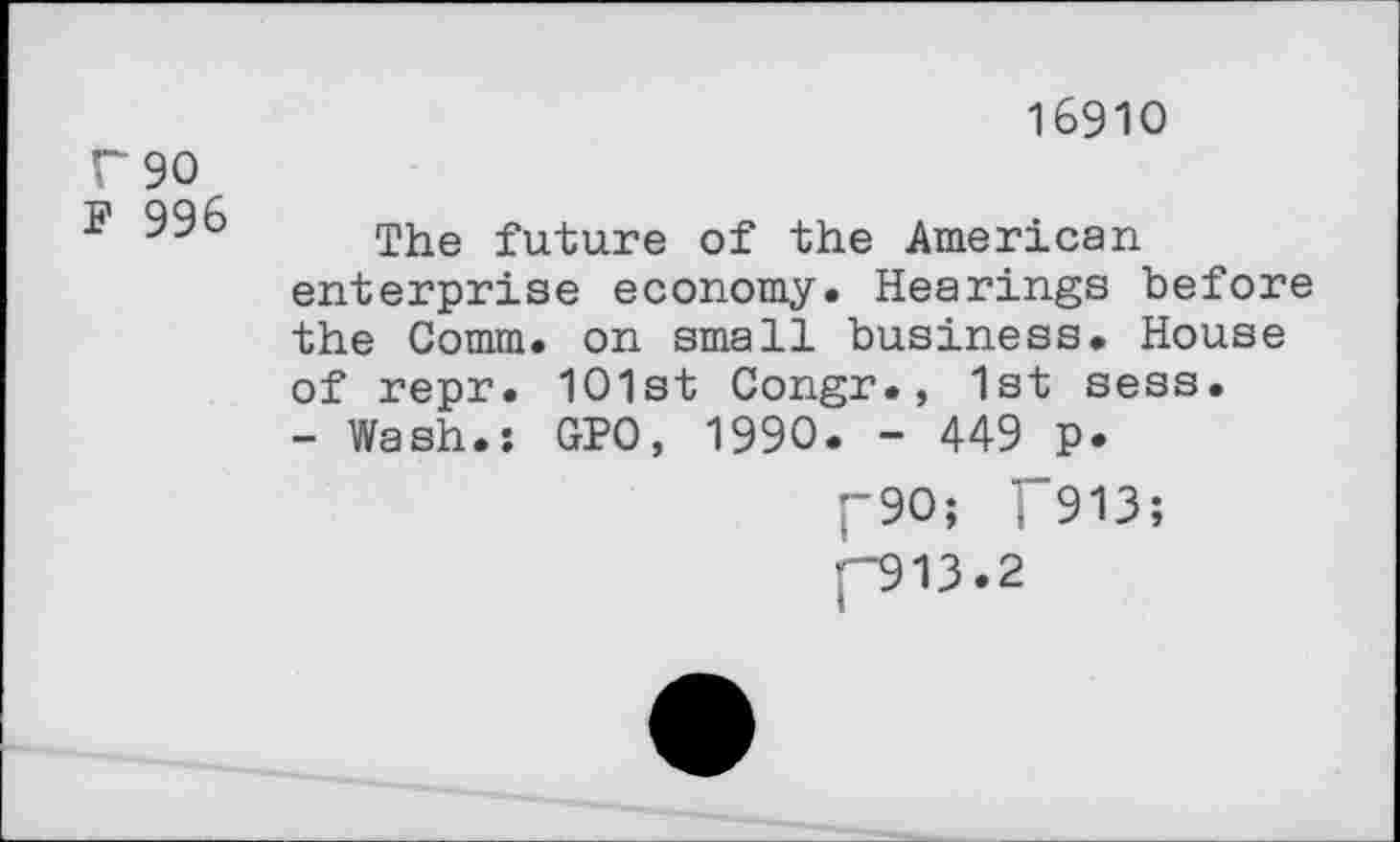 ﻿T90
J? 996
16910
The future of the American enterprise economy. Hearings before the Comm, on small business. House of repr. 101st Congr., 1st sess.
- Wash.: GPO, 1990. - 449 p.
I-90; J"913;
[“913.2